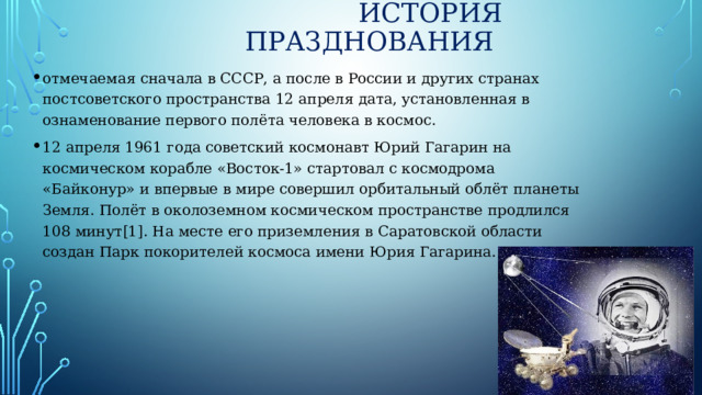 История празднования отмечаемая сначала в СССР, а после в России и других странах постсоветского пространства 12 апреля дата, установленная в ознаменование первого полёта человека в космос. 12 апреля 1961 года советский космонавт Юрий Гагарин на космическом корабле «Восток-1» стартовал с космодрома «Байконур» и впервые в мире совершил орбитальный облёт планеты Земля. Полёт в околоземном космическом пространстве продлился 108 минут[1]. На месте его приземления в Саратовской области создан Парк покорителей космоса имени Юрия Гагарина. 