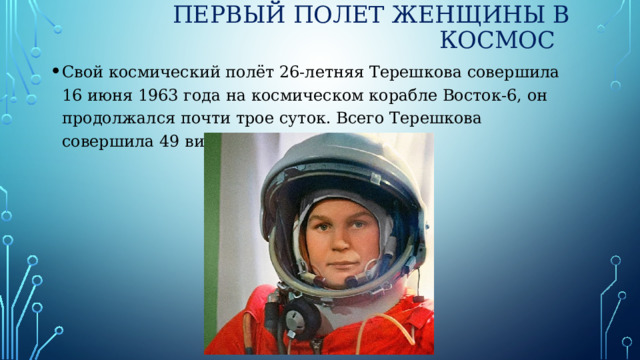 Первый полет женщины в космос Свой космический полёт 26-летняя Терешкова совершила 16 июня 1963 года на космическом корабле Восток-6, он продолжался почти трое суток. Всего Терешкова совершила 49 витков вокруг орбиты. 