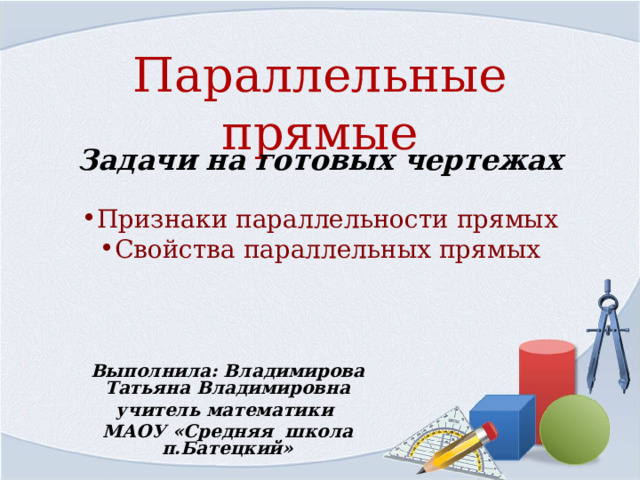 Параллельные прямые Задачи на готовых чертежах   Признаки параллельности прямых Свойства параллельных прямых   Выполнила: Владимирова Татьяна Владимировна учитель математики МАОУ «Средняя школа п.Батецкий»    