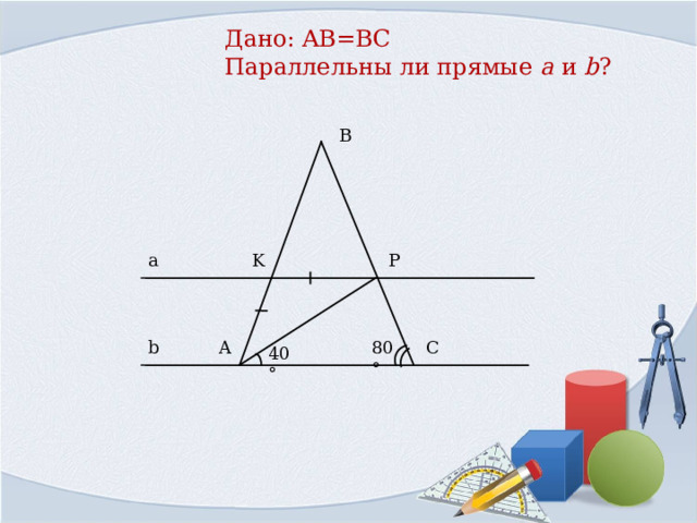 Дано: AB=BC  Параллельны ли прямые a  и  b ?   B a P K C b A 80° 40° 