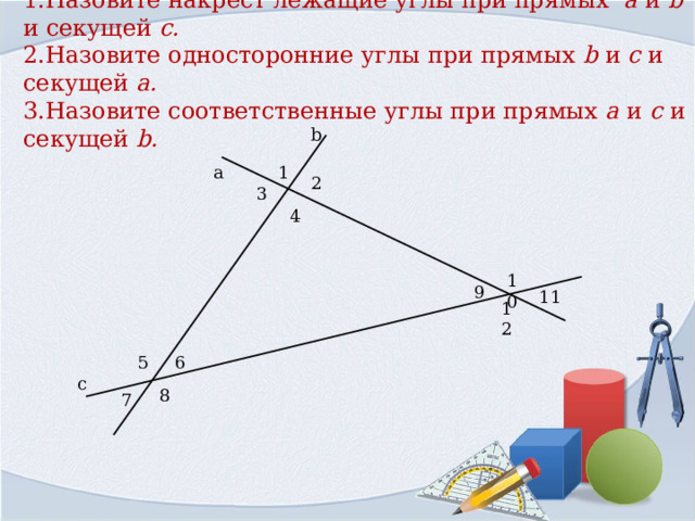 1.Назовите накрест лежащие углы при прямых  a  и b и секущей c .  2.Назовите односторонние углы при прямых b  и c и секущей a .  3.Назовите соответственные углы при прямых a и c  и секущей b .   b 1 а 2 3 4 10 9 11 12 5 6 с 8 7 