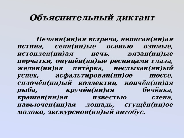 Объяснительный диктант   Нечаян(нн)ая встреча, неписан(нн)ая истина, сеян(нн)ые осенью озимые, истоплен(нн)ая печь, вязан(нн)ые перчатки, опушён(нн)ые ресницами глаза, желан(нн)ая пятёрка, неслыхан(нн)ый успех, асфальтирован(нн)ое шоссе, сплочён(нн)ый коллектив, копчён(нн)ая рыба, кручён(нн)ая бечёвка, крашен(нн)ая известью стена, навьючен(нн)ая лошадь, сгущён(нн)ое молоко, экскурсион(нн)ый автобус. 