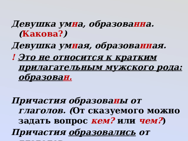 Девушка ум н а, образова нн а. ( Какова? ) Девушка ум н ая, образова нн ая. !  Это не относится к кратким прилагательным мужского рода: образова н.  Причастия образова н ы от глаголов. ( От сказуемого можно задать вопрос кем? или чем? ) Причастия образовались от глаголов. 