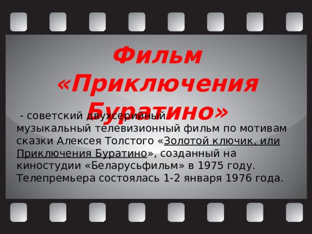 Фильм «Приключения Буратино»   - советский двухсерийный музыкальный телевизионный фильм по мотивам сказки Алексея Толстого « Золотой ключик, или Приключения Буратино », созданный на киностудии «Беларусьфильм» в 1975 году. Телепремьера состоялась 1-2 января 1976 года.  