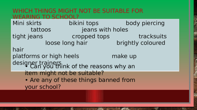 Which things might not be suitable for wearing to school? Mini skirts bikini tops body piercing tattoos jeans with holes tight jeans cropped tops tracksuits loose long hair brightly coloured hair platforms or high heels make up designer trainers  • Can you think of the reasons why an item might not be suitable? • Are any of these things banned from your school?