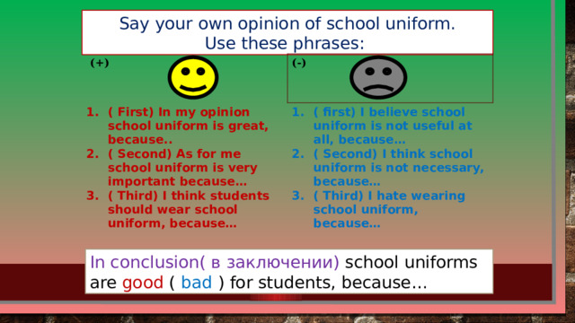 Say your own opinion of school uniform. Use these phrases:  (+) (-) ( First) In my opinion school uniform is great, because.. ( Second) As for me school uniform is very important because… ( Third) I think students should wear school uniform, because… ( first) I believe school uniform is not useful at all, because… ( Second) I think school uniform is not necessary, because… ( Third) I hate wearing school uniform, because… In conclusion( в заключении) school uniforms are good ( bad ) for students, because…