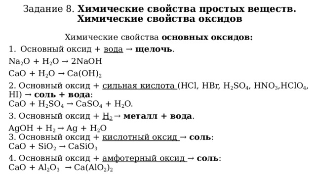 Задание 8. Химические свойства простых веществ. Химические свойства оксидов Химические свойства основных оксидов: Основный оксид + вода → щелочь . Na 2 O + H 2 O → 2NaOH CaO + H 2 O → Ca(OH) 2 2. Основный оксид + сильная кислота (HCl, HBr, H 2 SO 4 , HNO 3 ,HClO 4 , HI) → соль + вода :  CaO + H 2 SO 4  → CaSO 4  + H 2 O. 3. Основный оксид + H 2  → металл + вода . AgOH + H 2 → Ag + H 2 O  3. Основный оксид + кислотный оксид → соль :  СaO + SiO 2  → CaSiO 3 4. Основный оксид + амфотерный оксид → соль :  СaO + Al 2 O 3   → Сa(AlO 2 ) 2 