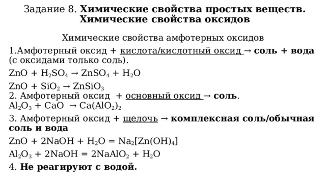 Задание 8. Химические свойства простых веществ. Химические свойства оксидов Химические свойства амфотерных оксидов 1.Амфотерный оксид + кислота/кислотный оксид → соль + вода (с оксидами только соль). ZnO + H 2 SO 4  → ZnSO 4  + H 2 O ZnO + SiO 2  → ZnSiO 3  2. Амфотерный оксид + основный оксид → соль .  Al 2 O 3  + CaO  → Ca(AlO 2 ) 2 3. Амфотерный оксид + щелочь → комплексная соль/обычная соль и вода ZnO + 2NaOH + H 2 O = Na 2 [Zn(OH) 4 ] Al 2 O 3  + 2NaOH = 2NaAlO 2  + H 2 O 4. Не реагируют с водой.   