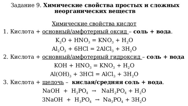 Задание 9. Химические свойства простых и сложных неорганических веществ Химические свойства кислот 1. Кислота + основный/амфотерный оксид – соль + вода . K 2 O + HNO 3  = KNO 3  + H 2 O Al 2 O 3  + 6HCl = 2AlCl 3  + 3H 2 O 2. Кислота + основный/амфотерный гидроксид – соль + вода KOН + HNO 3  = KNO 3  + H 2 O Al(OН) 3  + 3HCl = AlCl 3  + 3H 2 O 3. Кислота + щелочь – кислая/средняя  соль + вода . NaOH  +  H 3 PO 4   →   NaH 2 PO 4  + H 2 O 3NaOH  +  H 3 PO 4   →  Na 3 PO 4  + 3H 2 O 