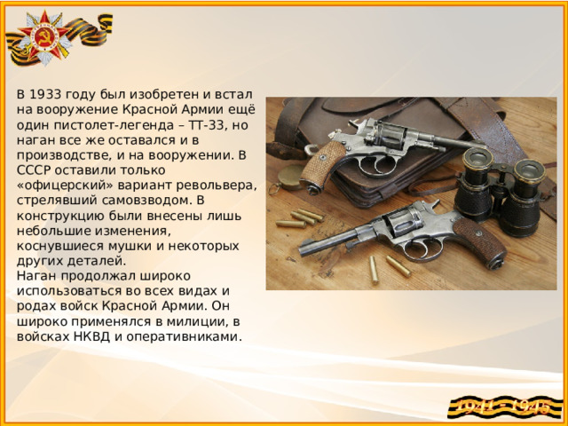 В 1933 году был изобретен и встал на вооружение Красной Армии ещё один пистолет-легенда – ТТ-33, но наган все же оставался и в производстве, и на вооружении. В СССР оставили только «офицерский» вариант револьвера, стрелявший самовзводом. В конструкцию были внесены лишь небольшие изменения, коснувшиеся мушки и некоторых других деталей. Наган продолжал широко использоваться во всех видах и родах войск Красной Армии. Он широко применялся в милиции, в войсках НКВД и оперативниками. 