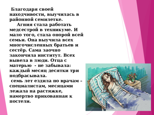  Благодаря своей находчивости, выучилась в районной семилетке.  Агния стала работать медсестрой в техникуме. И мало того, стала опорой всей семьи. Она выучила всех многочисленных братьев и сестёр. Сама заочно закончила институт. Всех вывела в люди. Отца с матерью - не забывала: каждый месяц десятки три подбрасывала.  семь лет ездила по врачам – специалистам, месяцами лежала на растяжке, намертво прикованная к постели. 