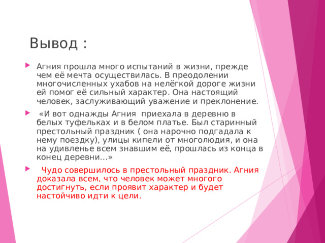  Вывод :   Агния прошла много испытаний в жизни, прежде чем её мечта осуществилась. В преодолении многочисленных ухабов на нелёгкой дороге жизни ей помог её сильный характер. Она настоящий человек, заслуживающий уважение и преклонение.  «И вот однажды Агния приехала в деревню в белых туфельках и в белом платье. Был старинный престольный праздник ( она нарочно подгадала к нему поездку), улицы кипели от многолюдия, и она на удивленье всем знавшим её, прошлась из конца в конец деревни…»  Чудо совершилось в престольный праздник. Агния доказала всем, что человек может многого достигнуть, если проявит характер и будет настойчиво идти к цели. 