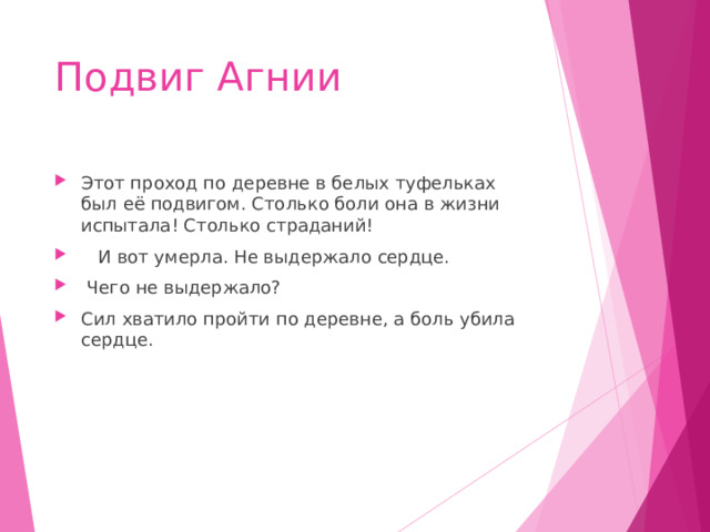 Подвиг Агнии Этот проход по деревне в белых туфельках был её подвигом. Столько боли она в жизни испытала! Столько страданий!  И вот умерла. Не выдержало сердце.  Чего не выдержало? Сил хватило пройти по деревне, а боль убила сердце. 