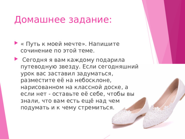 Домашнее задание: « Путь к моей мечте». Напишите сочинение по этой теме.  Сегодня я вам каждому подарила путеводную звезду. Если сегодняшний урок вас заставил задуматься, разместите её на небосклоне, нарисованном на классной доске, а если нет - оставьте её себе, чтобы вы знали, что вам есть ещё над чем подумать и к чему стремиться. 