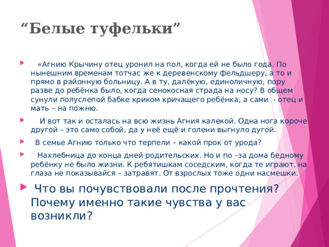 “ Белые туфельки ”  «Агнию Крычину отец уронил на пол, когда ей не было года. По нынешним временам тотчас же к деревенскому фельдшеру, а то и прямо в районную больницу. А в ту, далёкую, единоличную, пору разве до ребёнка было, когда сенокосная страда на носу? В общем сунули полуслепой бабке криком кричащего ребёнка, а сами - отец и мать – на пожню.  И вот так и осталась на всю жизнь Агния калекой. Одна нога короче другой – это само собой, да у неё ещё и голени выгнуло дугой.  В семье Агнию только что терпели – какой прок от урода?  Нахлебница до конца дней родительских. Но и по –за дома бедному ребёнку не было жизни. К ребятишкам соседским, когда те играют, на глаза не показывайся – затравят. От взрослых тоже одни насмешки.  Что вы почувствовали после прочтения? Почему именно такие чувства у вас возникли?  