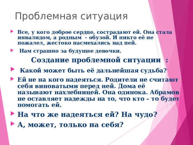 Проблемная ситуация Все, у кого доброе сердце, сострадают ей. Она стала инвалидом, а родным - обузой. И никто её не пожалел, жестоко насмехались над ней.  Нам страшно за будущее девочки.  Создание проблемной ситуации :  Какой может быть её дальнейшая судьба? Ей не на кого надеяться. Родители не считают себя виноватыми перед ней. Дома её называют нахлебницей. Она одинока. Абрамов не оставляет надежды на то, что кто – то будет помогать ей. На что же надеяться ей? На чудо? А, может, только на себя? 