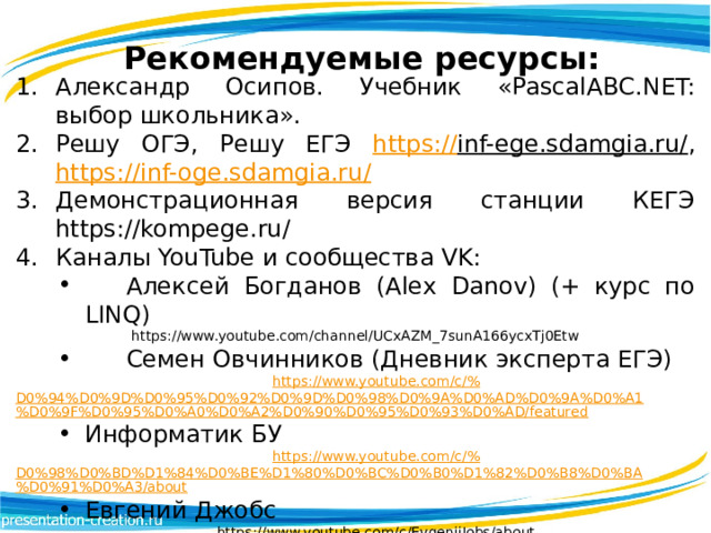 Рекомендуемые ресурсы: Александр Осипов. Учебник «PascalABC.NET: выбор школьника». Решу ОГЭ, Решу ЕГЭ https:// inf-ege.sdamgia.ru/ , https:// inf-oge.sdamgia.ru/ Демонстрационная версия станции КЕГЭ https://kompege.ru/ Каналы YouTube и сообщества VK:  Алексей Богданов (Alex Danov) (+ курс по LINQ) https://www.youtube.com/channel/UCxAZM_7sunA166ycxTj0Etw  Семен Овчинников (Дневник эксперта ЕГЭ) https://www.youtube.com/c/% D0%94%D0%9D%D0%95%D0%92%D0%9D%D0%98%D0%9A%D0%AD%D0%9A%D0%A1%D0%9F%D0%95%D0%A0%D0%A2%D0%90%D0%95%D0%93%D0%AD/featured Информатик БУ https://www.youtube.com/c/% D0%98%D0%BD%D1%84%D0%BE%D1%80%D0%BC%D0%B0%D1%82%D0%B8%D0%BA%D0%91%D0%A3/about Евгений Джобс https://www.youtube.com/c/EvgenijJobs/about 