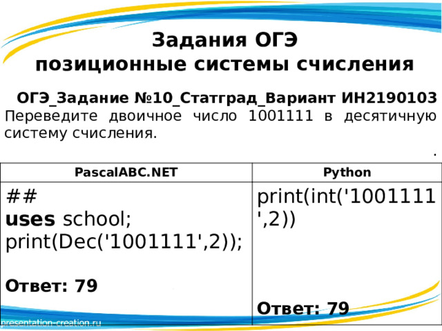 Задания ОГЭ  позиционные системы счисления  ОГЭ_Задание №10_Статград_Вариант ИН2190103 Переведите двоичное число 1001111 в десятичную систему счисления. . PascalABC.NET ## Python print(int('1001111',2)) uses school; print(Dec('1001111',2));   Ответ: 79  Ответ: 79 