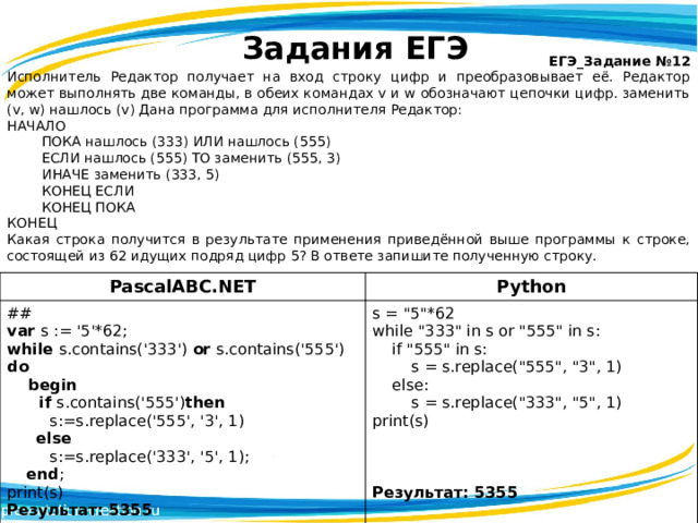 Задания ЕГЭ ЕГЭ_Задание №12 Исполнитель Редактор получает на вход строку цифр и преобразовывает её. Редактор может выполнять две команды, в обеих командах v и w обозначают цепочки цифр. заменить (v, w) нашлось (v) Дана программа для исполнителя Редактор: НАЧАЛО  ПОКА нашлось (333) ИЛИ нашлось (555)  ЕСЛИ нашлось (555) ТО заменить (555, 3)   ИНАЧЕ заменить (333, 5)  КОНЕЦ ЕСЛИ  КОНЕЦ ПОКА КОНЕЦ Какая строка получится в результате применения приведённой выше программы к строке, состоящей из 62 идущих подряд цифр 5? В ответе запишите полученную строку.  PascalABC.NET ## Python s = 