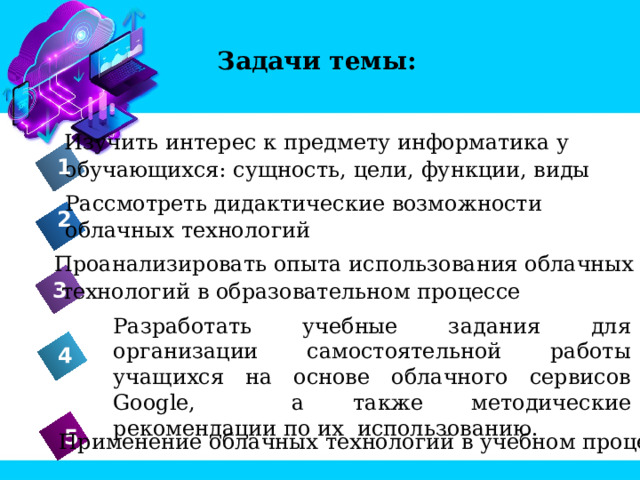 Задачи темы: Изучить интерес к предмету информатика у обучающихся: сущность, цели, функции, виды 1 Рассмотреть дидактические возможности облачных технологий 2 Проанализировать опыта использования облачных  технологий в образовательном процессе 3 Разработать учебные задания для организации самостоятельной работы учащихся на основе облачного сервисов Google, а также методические рекомендации по их использованию. 4 Применение облачных технологий в учебном процессе 5 