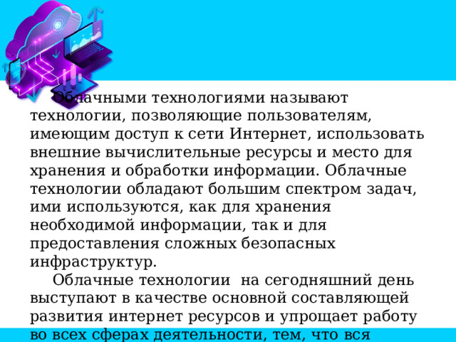  Облачными технологиями называют технологии, позволяющие пользователям, имеющим доступ к сети Интернет, использовать внешние вычислительные ресурсы и место для хранения и обработки информации. Облачные технологии обладают большим спектром задач, ими используются, как для хранения необходимой информации, так и для предоставления сложных безопасных инфраструктур.  Облачные технологии на сегодняшний день выступают в качестве основной составляющей развития интернет ресурсов и упрощает работу во всех сферах деятельности, тем, что вся необходимая информация находится на сервере, к которому есть доступ из любой точки планеты. 