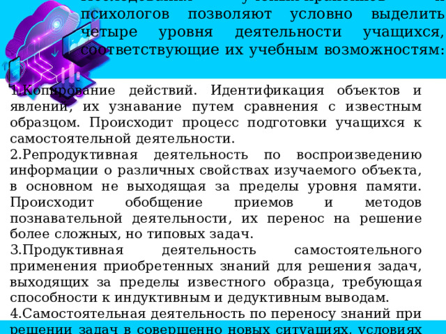 Исследования ученых-практиков и психологов позволяют условно выделить четыре уровня деятельности учащихся, соответствующие их учебным возможностям:   Копирование действий. Идентификация объектов и явлений, их узнавание путем сравнения с известным образцом. Происходит процесс подготовки учащихся к самостоятельной деятельности. Репродуктивная деятельность по воспроизведению информации о различных свойствах изучаемого объекта, в основном не выходящая за пределы уровня памяти. Происходит обобщение приемов и методов познавательной деятельности, их перенос на решение более сложных, но типовых задач. Продуктивная деятельность самостоятельного применения приобретенных знаний для решения задач, выходящих за пределы известного образца, требующая способности к индуктивным и дедуктивным выводам. Самостоятельная деятельность по переносу знаний при решении задач в совершенно новых ситуациях, условиях по составлению новых программ принятия решений, выработка гипотетического аналогового мышления.  