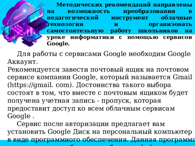 Методических рекомендаций направлены на возможность преобразования в педагогический инструмент облачные технологии и организовать самостоятельную работу школьников на уроке информатики с помощью сервисов Google.  Для работы с сервисами Google необходим Google Аккаунт. Рекомендуется завести почтовый ящик на почтовом сервисе компании Google, который называется Gmail (https://gmail. com). Достоинства такого выбора состоят в том, что вместе с почтовым ящиком будет получена учетная запись - пропуск, которая предоставит доступ ко всем облачным сервисам Google . Сервис после авторизации предлагает вам установить Google Диск на персональный компьютер в виде программного обеспечения. Данная программа позволяет, минуя браузер, работать с файлами в облачном хранилище Google. 