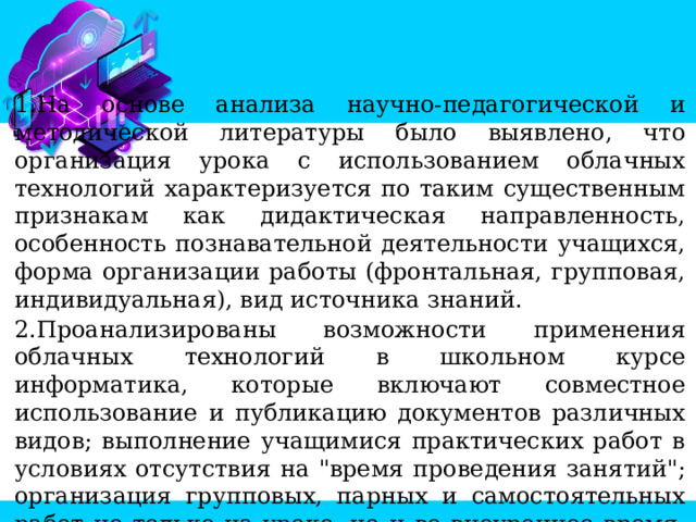 На основе анализа научно-педагогической и методической литературы было выявлено, что организация урока с использованием облачных технологий характеризуется по таким существенным признакам как дидактическая направленность, особенность познавательной деятельности учащихся, форма организации работы (фронтальная, групповая, индивидуальная), вид источника знаний. Проанализированы возможности применения облачных технологий в школьном курсе информатика, которые включают совместное использование и публикацию документов различных видов; выполнение учащимися практических работ в условиях отсутствия на 