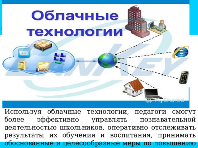 Используя облачные технологии, педагоги смогут более эффективно управлять познавательной деятельностью школьников, оперативно отслеживать результаты их обучения и воспитания, принимать обоснованные и целесообразные меры по повышению уровня обученности и качества знаний учащихся. 