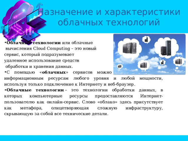 Назначение и характеристики облачных технологий Облачные технологии или облачные  вычисления Cloud Computing – это новый сервис, который подразумевает удаленное использование средств  обработки и хранения данных. С помощью « облачных » сервисов можно получить доступ к информационным ресурсам любого уровня и любой мощности, используя только подключение к Интернету и веб-браузер. Облачные технологии  – это технологии обработки данных, в которых компьютерные ресурсы предоставляются Интернет-пользователю как онлайн-сервис. Слово «облако» здесь присутствует как метафора, олицетворяющая сложную инфраструктуру, скрывающую за собой все технические детали. Облачные вычисления (технологии) (англ. cloud computing) представляют собой динамически масштабируемый способ доступа к внешним вычислительным ресурсам в виде сервиса, предоставляемого посредством Интернета, при этом пользователю не требуется никаких особых знаний об инфраструктуре 