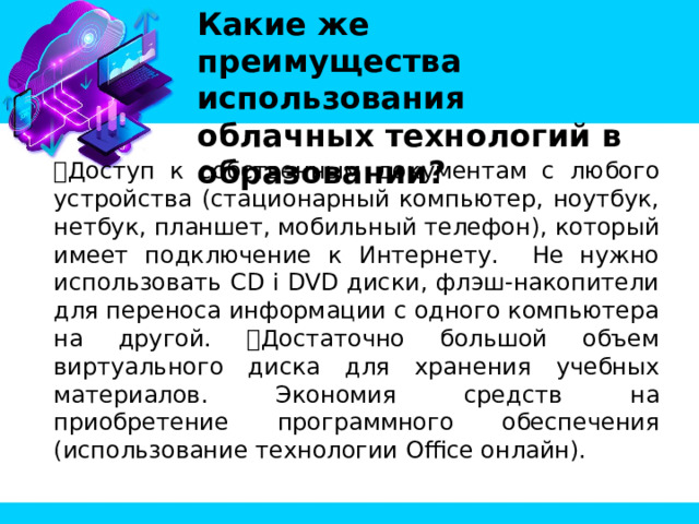 Какие же преимущества использования облачных технологий в образовании? Доступ к собственным документам с любого устройства (стационарный компьютер, ноутбук, нетбук, планшет, мобильный телефон), который имеет подключение к Интернету. Не нужно использовать CD i DVD диски, флэш-накопители для переноса информации с одного компьютера на другой. Достаточно большой объем виртуального диска для хранения учебных материалов. Экономия средств на приобретение программного обеспечения (использование технологии Office онлайн). 