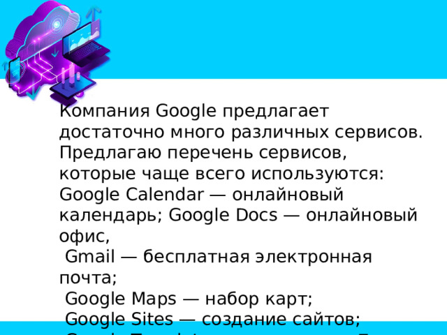 Компания Google предлагает достаточно много различных сервисов. Предлагаю перечень сервисов, которые чаще всего используются: Google Calendar — онлайновый календарь; Google Docs — онлайновый офис,  Gmail — бесплатная электронная почта;  Google Maps — набор карт;  Google Sites — создание сайтов;  Google Translate — переводчик;   YouTube — видеохостинг. 