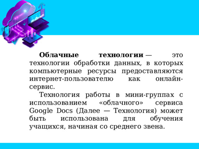 Облачные технологии  — это технологии обработки данных, в которых компьютерные ресурсы предоставляются интернет-пользователю как онлайн-сервис. Технология работы в мини-группах с использованием «облачного» сервиса Google Docs (Далее — Технология) может быть использована для обучения учащихся, начиная со среднего звена.  