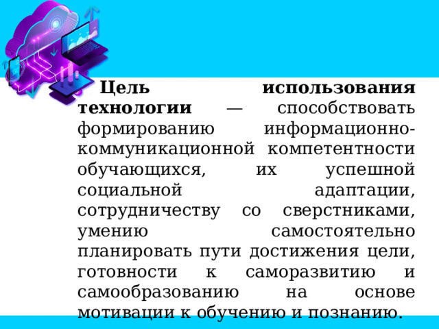 Цель использования технологии — способствовать формированию информационно-коммуникационной компетентности обучающихся, их успешной социальной адаптации, сотрудничеству со сверстниками, умению самостоятельно планировать пути достижения цели, готовности к саморазвитию и самообразованию на основе мотивации к обучению и познанию. 