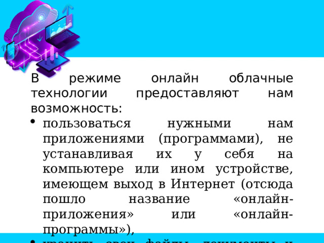 В режиме онлайн облачные технологии предоставляют нам возможность: пользоваться нужными нам приложениями (программами), не устанавливая их у себя на компьютере или ином устройстве, имеющем выход в Интернет (отсюда пошло название «онлайн-приложения» или «онлайн-программы»), хранить свои файлы, документы и другие данные в Интернете (отсюда название «облачные хранилища»). 