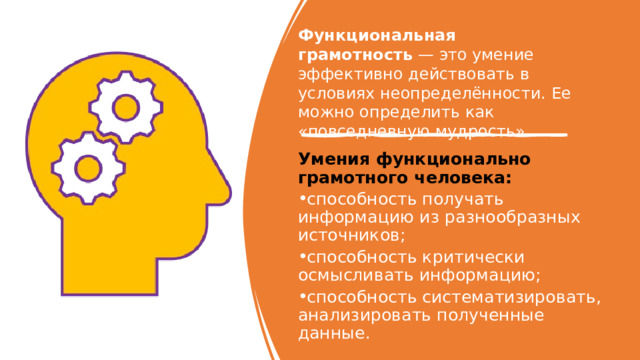 Функциональная грамотность  — это умение эффективно действовать в условиях неопределённости. Ее можно определить как «повседневную мудрость». Умения функционально грамотного человека: ﻿﻿ способность получать информацию из разнообразных источников; ﻿﻿ способность критически осмысливать информацию; ﻿﻿ способность систематизировать, анализировать полученные данные. 