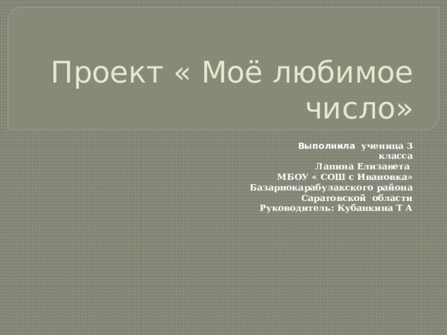 Проект « Моё любимое число»  Выполнила ученица 3 класса Лапина Елизавета  МБОУ « СОШ с Ивановка»  Базарнокарабулакского района  Саратовской области  Руководитель: Кубанкина Т А 