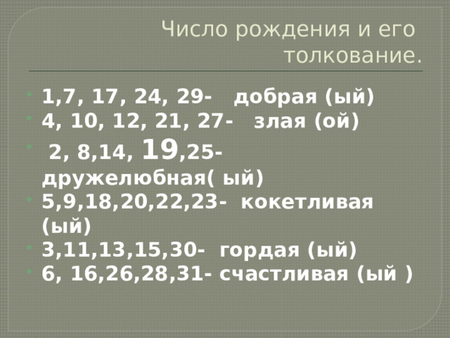 Число рождения и его толкование. 1,7, 17, 24, 29- добрая (ый) 4, 10, 12, 21, 27- злая (ой)  2, 8,14, 19 ,25- дружелюбная( ый) 5,9,18,20,22,23- кокетливая (ый) 3,11,13,15,30- гордая (ый) 6, 16,26,28,31- счастливая (ый ) 