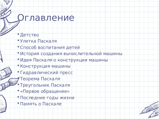 Оглавление Детство Улитка Паскаля Способ воспитания детей История создания вычислительной машины Идея Паскаля о конструкции машины Конструкция машины Гидравлический пресс Теорема Паскаля Треугольник Паскаля «Первое обращение» Последние годы жизни Память о Паскале 