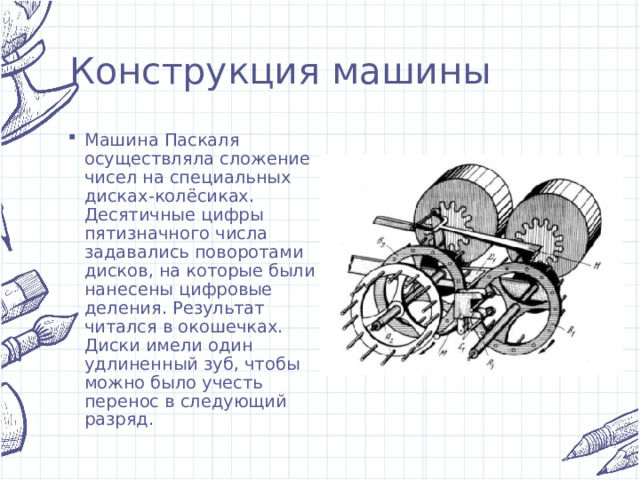 Конструкция машины Машина Паскаля осуществляла сложение чисел на специальных дисках-колёсиках. Десятичные цифры пятизначного числа задавались поворотами дисков, на которые были нанесены цифровые деления. Результат читался в окошечках. Диски имели один удлиненный зуб, чтобы можно было учесть перенос в следующий разряд. 