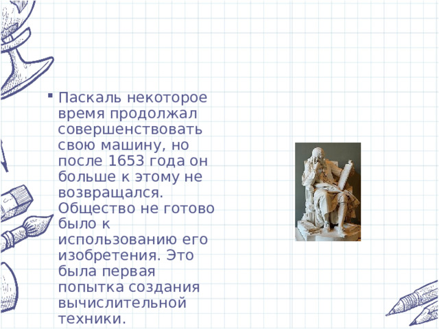 Паскаль некоторое время продолжал совершенствовать свою машину, но после 1653 года он больше к этому не возвращался. Общество не готово было к использованию его изобретения. Это была первая попытка создания вычислительной техники. 