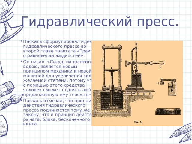 Гидравлический пресс. Паскаль сформулировал идею гидравлического пресса во второй главе трактата «Трактат о равновесии жидкостей». Он писал: «Сосуд, наполненный водою, является новым принципом механики и новой машиной для увеличения сил в желаемой степени, потому что с помощью этого средства человек сможет поднять любую предложенную ему тяжесть». Паскаль отмечал, что принцип действия гидравлического пресса подчиняется тому же закону, что и принцип действия рычага, блока, бесконечного винта. 