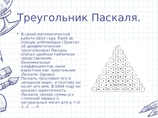 Треугольник Паскаля. В своей математической работе 1653 года  Traité du triangle arithmétique (Трактат об арифметическом треугольнике)  Паскаль описал  удобное табличное представление биномиальных коэффициентов , ныне известное как  треугольник Паскаля . Однако Паскаль  прославил его в западном мире  , и поэтому он носит его имя. В 1654 году он доказал  идентичность Паскаля , связав  суммы p-х степеней первых n натуральных чисел для p = 0, 1, 2, ..., k. 