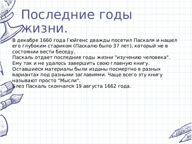 Последние годы жизни. В декабре 1660 года Гюйгенс дважды посетил Паскаля и нашел его глубоким стариком (Паскалю было 37 лет), который не в состоянии вести беседу. Паскаль отдает последние годы жизни 