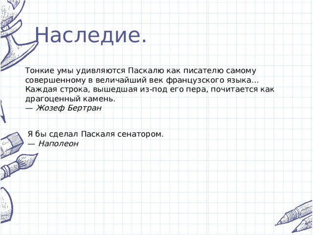 Наследие. Тонкие умы удивляются Паскалю как писателю самому совершенному в величайший век французского языка… Каждая строка, вышедшая из-под его пера, почитается как драгоценный камень. —  Жозеф Бертран Я бы сделал Паскаля сенатором. —  Наполеон 