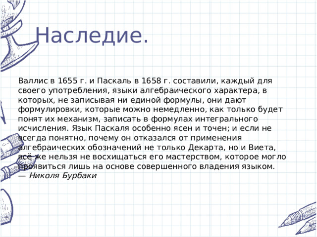 Наследие. Валлис в 1655 г. и Паскаль в 1658 г. составили, каждый для своего употребления, языки алгебраического характера, в которых, не записывая ни единой формулы, они дают формулировки, которые можно немедленно, как только будет понят их механизм, записать в формулах интегрального исчисления. Язык Паскаля особенно ясен и точен; и если не всегда понятно, почему он отказался от применения алгебраических обозначений не только Декарта, но и Виета, всё же нельзя не восхищаться его мастерством, которое могло проявиться лишь на основе совершенного владения языком. —  Николя Бурбаки 