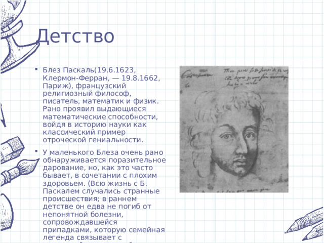 Детство Блез Паскаль(19.6.1623, Клермон-Ферран, — 19.8.1662, Париж), французский религиозный философ, писатель, математик и физик. Рано проявил выдающиеся математические способности, войдя в историю науки как классический пример отроческой гениальности. У маленького Блеза очень рано обнаруживается поразительное дарование, но, как это часто бывает, в сочетании с плохим здоровьем. (Всю жизнь с Б. Паскалем случались странные происшествия; в раннем детстве он едва не погиб от непонятной болезни, сопровождавшейся припадками, которую семейная легенда связывает с колдуньей, сглазившей мальчика.) 