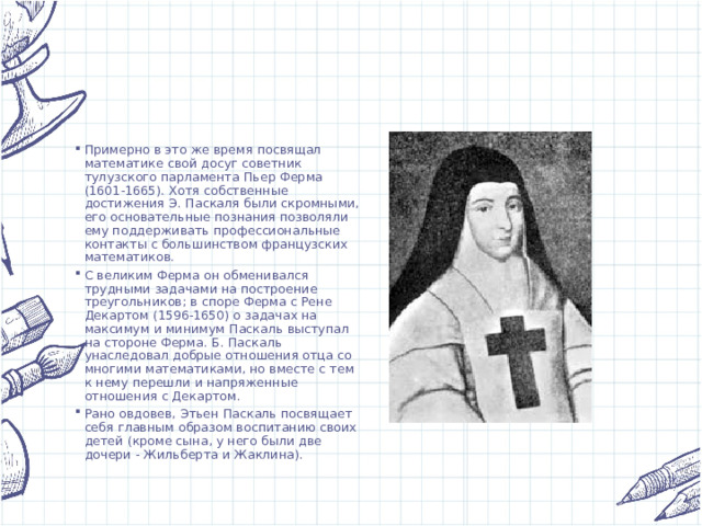 Примерно в это же время посвящал математике свой досуг советник тулузского парламента Пьер Ферма (1601-1665). Хотя собственные достижения Э. Паскаля были скромными, его основательные познания позволяли ему поддерживать профессиональные контакты с большинством французских математиков. С великим Ферма он обменивался трудными задачами на построение треугольников; в споре Ферма с Рене Декартом (1596-1650) о задачах на максимум и минимум Паскаль выступал на стороне Ферма. Б. Паскаль унаследовал добрые отношения отца со многими математиками, но вместе с тем к нему перешли и напряженные отношения с Декартом. Рано овдовев, Этьен Паскаль посвящает себя главным образом воспитанию своих детей (кроме сына, у него были две дочери - Жильберта и Жаклина). 