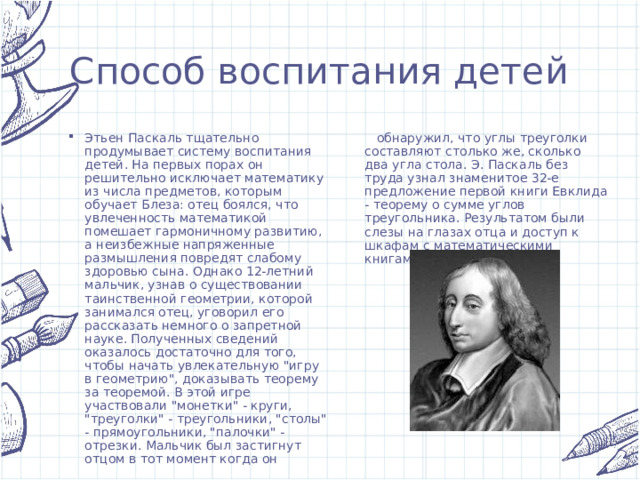 Способ воспитания детей Этьен Паскаль тщательно продумывает систему воспитания детей. На первых порах он решительно исключает математику из числа предметов, которым обучает Блеза: отец боялся, что увлеченность математикой помешает гармоничному развитию, а неизбежные напряженные размышления повредят слабому здоровью сына. Однако 12-летний мальчик, узнав о существовании таинственной геометрии, которой занимался отец, уговорил его рассказать немного о запретной науке. Полученных сведений оказалось достаточно для того, чтобы начать увлекательную 