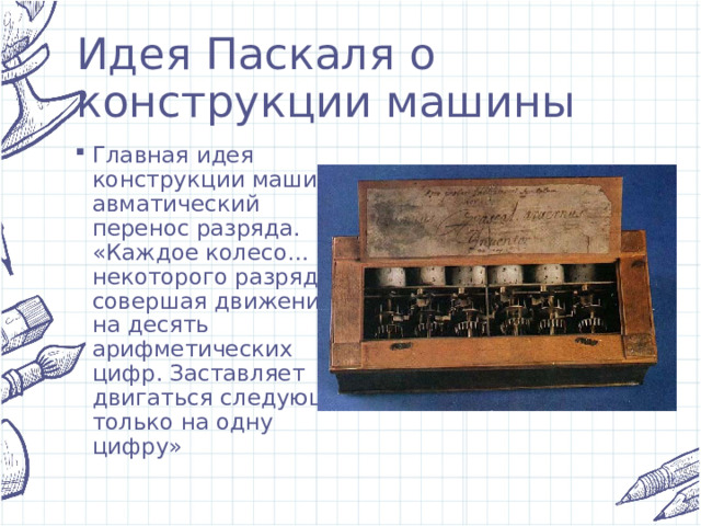 Идея Паскаля о конструкции машины Главная идея конструкции машины-авматический перенос разряда. «Каждое колесо… некоторого разряда, совершая движение на десять арифметических цифр. Заставляет двигаться следующее только на одну цифру» 